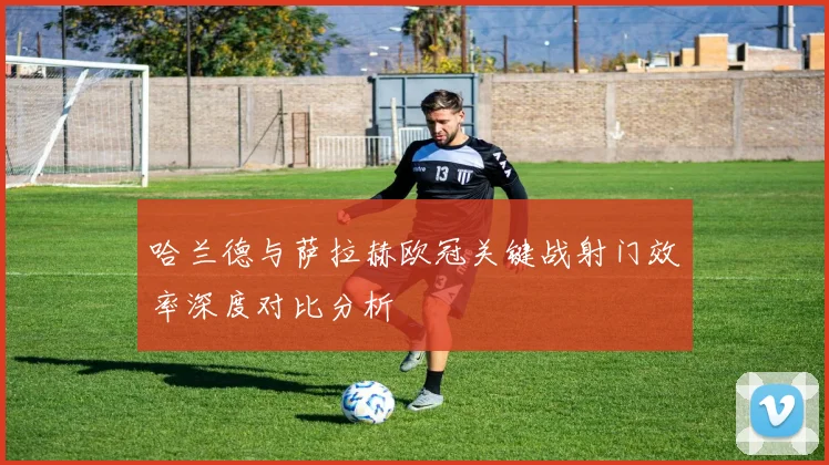 哈兰德与萨拉赫欧冠关键战射门效率深度对比分析