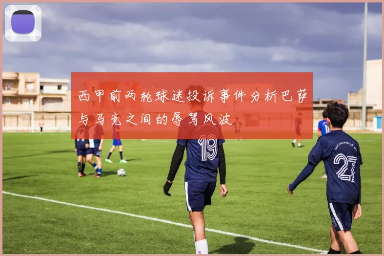 西甲前两轮球迷投诉事件分析巴萨与马竞之间的辱骂风波
