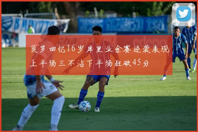 莫罗回忆16岁库里业余赛逆袭表现上半场三不沾下半场狂砍45分