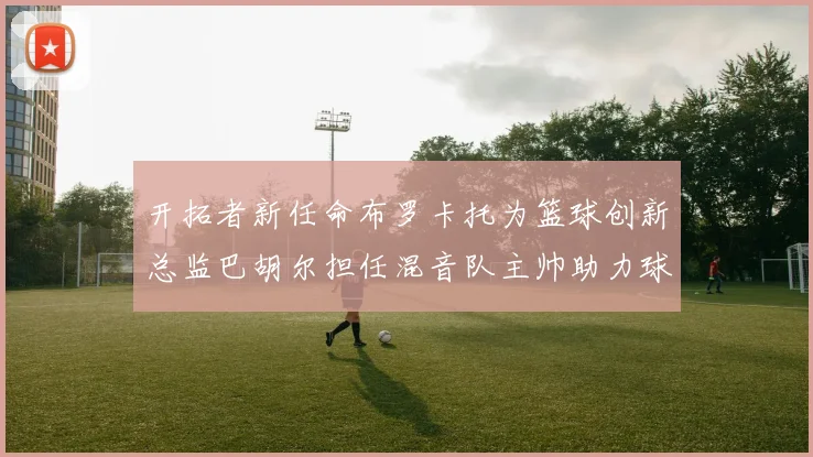 开拓者新任命布罗卡托为篮球创新总监巴胡尔担任混音队主帅助力球队发展