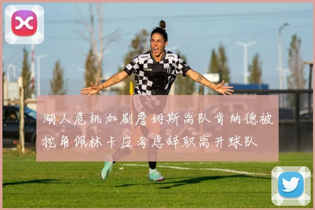 湖人危机加剧詹姆斯离队肯纳德被挖角佩林卡应考虑辞职离开球队