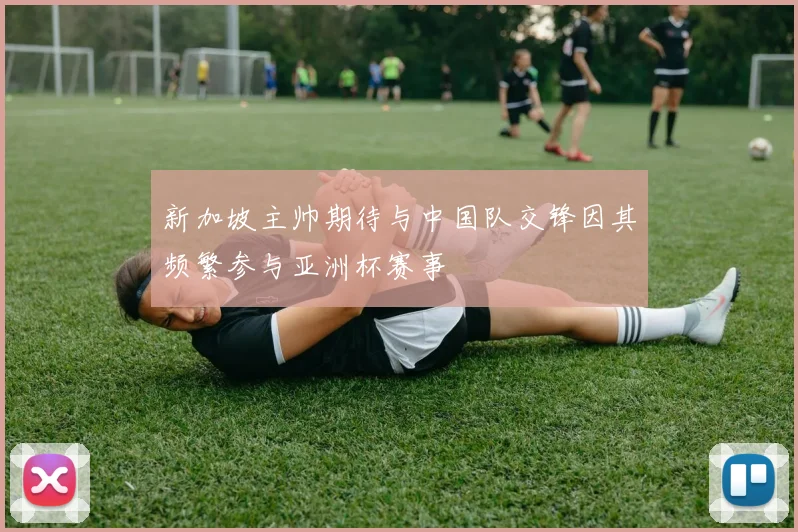 新加坡主帅期待与中国队交锋因其频繁参与亚洲杯赛事