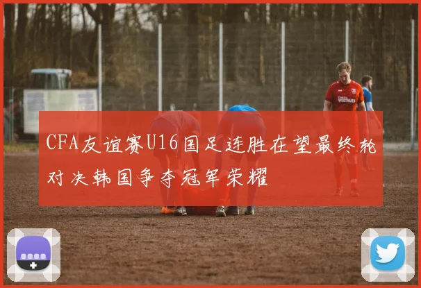 CFA友谊赛U16国足连胜在望最终轮对决韩国争夺冠军荣耀