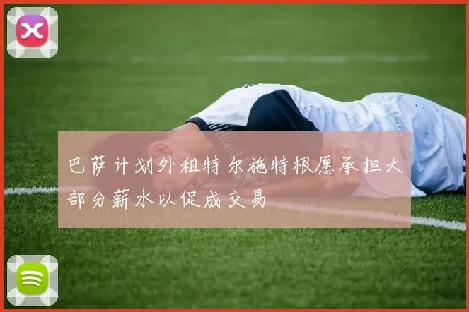 巴萨计划外租特尔施特根愿承担大部分薪水以促成交易