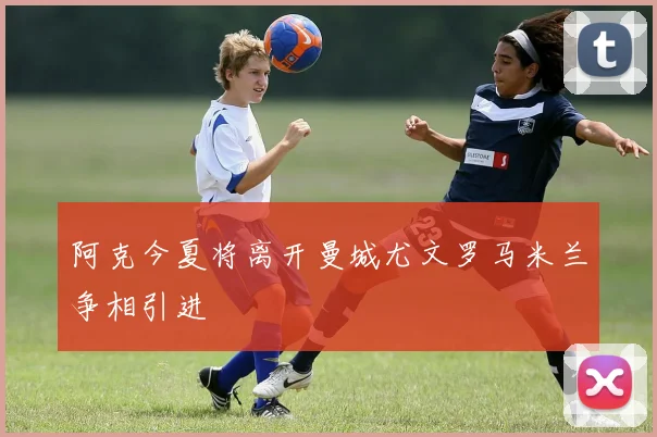阿克今夏将离开曼城尤文罗马米兰争相引进