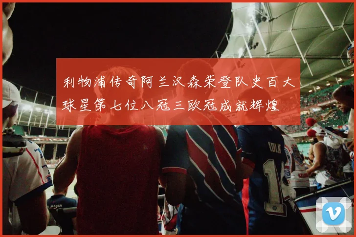 利物浦传奇阿兰汉森荣登队史百大球星第七位八冠三欧冠成就辉煌
