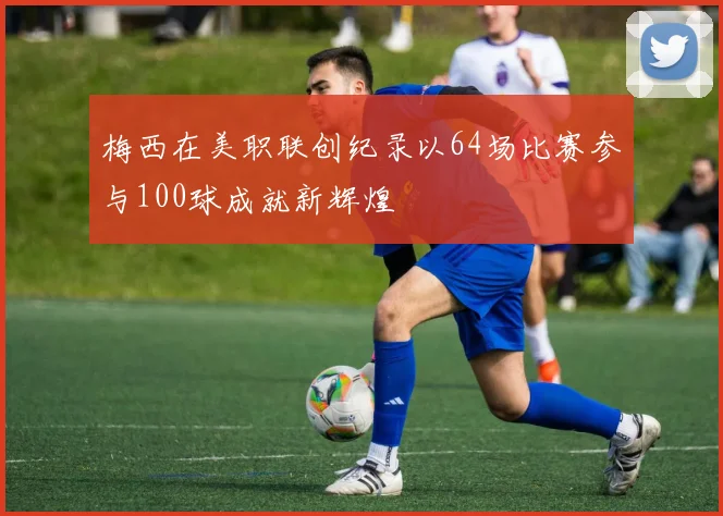 梅西在美职联创纪录以64场比赛参与100球成就新辉煌