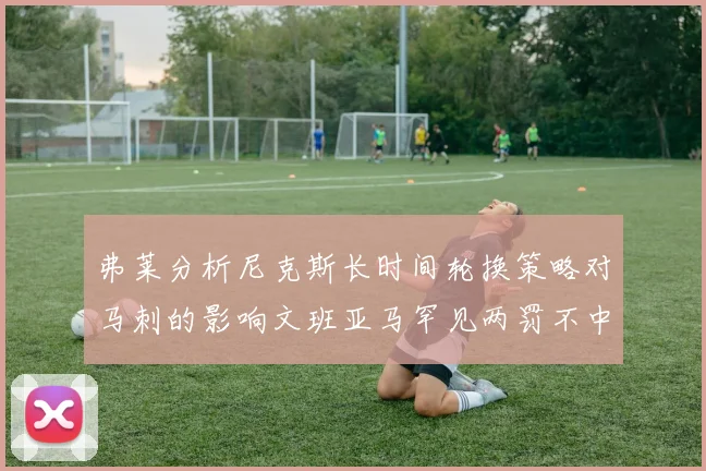 弗莱分析尼克斯长时间轮换策略对马刺的影响文班亚马罕见两罚不中引发关注