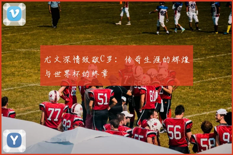 尤文深情致敬C罗：传奇生涯的辉煌与世界杯的终章