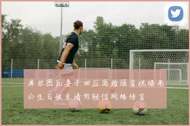库尔图瓦妻子回应离婚谣言祝福老公生日快乐请勿轻信网络传言