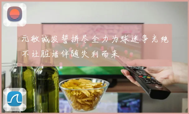 元敏诚发誓拼尽全力为球迷争光绝不让脏话伴随失利而来