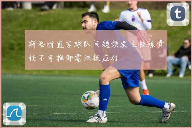 斯洛特直言球队问题频发主教练责任不可推卸需积极应对