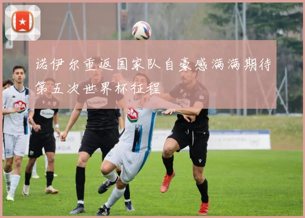 诺伊尔重返国家队自豪感满满期待第五次世界杯征程