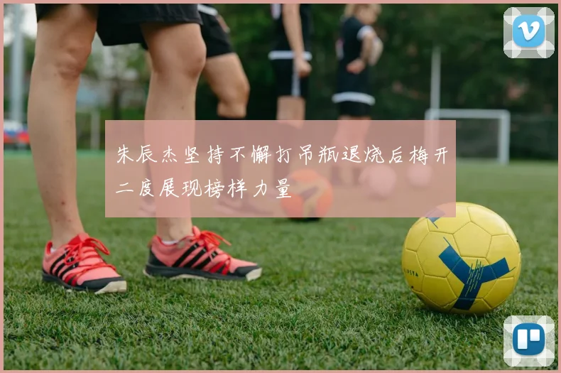 朱辰杰坚持不懈打吊瓶退烧后梅开二度展现榜样力量