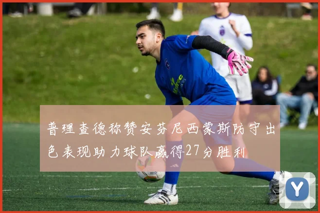 普理查德称赞安芬尼西蒙斯防守出色表现助力球队赢得27分胜利